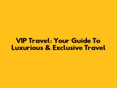 VIP Travel: Your Guide To Luxurious & Exclusive Travel