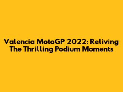 Valencia MotoGP 2022: Reliving The Thrilling Podium Moments