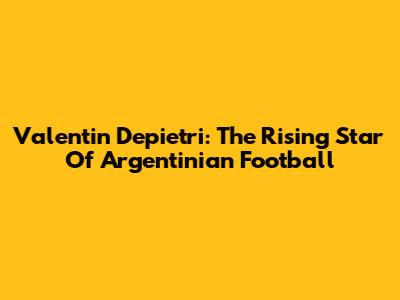 Valentin Depietri: The Rising Star Of Argentinian Football