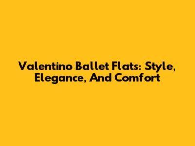Valentino Ballet Flats: Style, Elegance, And Comfort
