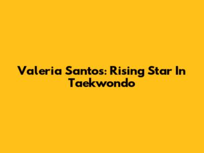 Valeria Santos: Rising Star In Taekwondo