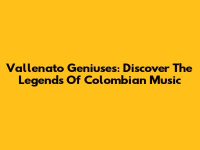 Vallenato Geniuses: Discover The Legends Of Colombian Music
