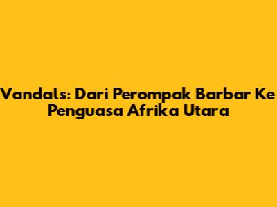 Vandals: Dari Perompak Barbar Ke Penguasa Afrika Utara