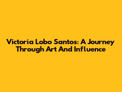Victoria Lobo Santos: A Journey Through Art And Influence