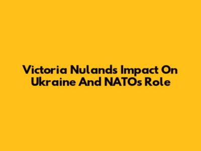 Victoria Nuland's Impact On Ukraine And NATO's Role
