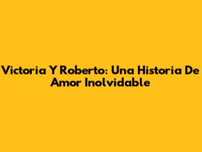 Victoria Y Roberto: Una Historia De Amor Inolvidable