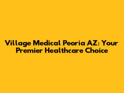 Village Medical Peoria AZ: Your Premier Healthcare Choice
