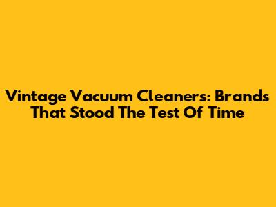 Vintage Vacuum Cleaners: Brands That Stood The Test Of Time