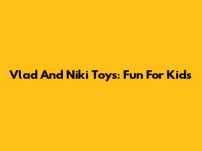 Vlad And Niki Toys: Fun For Kids