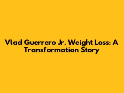 Vlad Guerrero Jr. Weight Loss: A Transformation Story