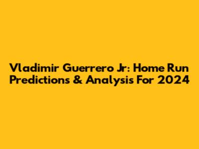 Vladimir Guerrero Jr: Home Run Predictions & Analysis For 2024