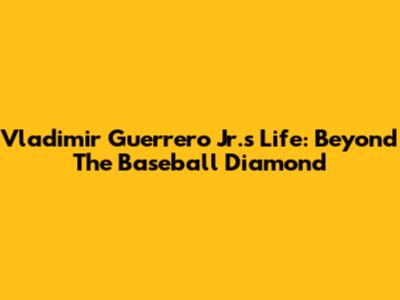 Vladimir Guerrero Jr.'s Life: Beyond The Baseball Diamond