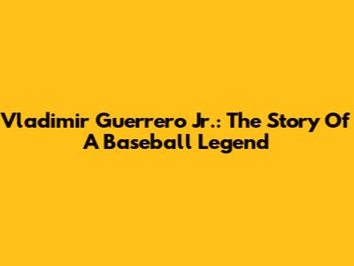 Vladimir Guerrero Jr.: The Story Of A Baseball Legend
