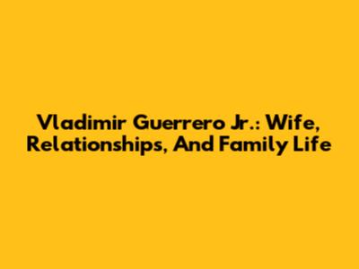 Vladimir Guerrero Jr.: Wife, Relationships, And Family Life