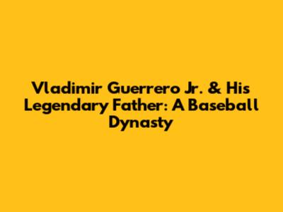 Vladimir Guerrero Jr. & His Legendary Father: A Baseball Dynasty