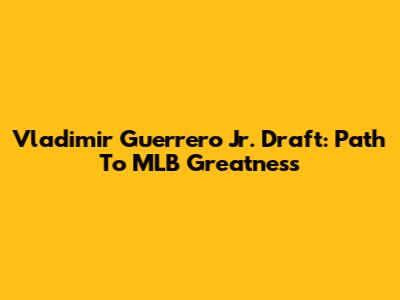 Vladimir Guerrero Jr. Draft: Path To MLB Greatness