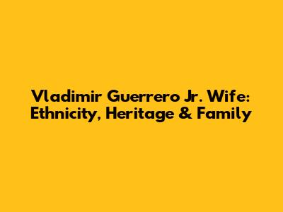 Vladimir Guerrero Jr. Wife: Ethnicity, Heritage & Family
