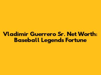Vladimir Guerrero Sr. Net Worth: Baseball Legend's Fortune