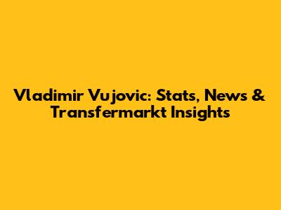 Vladimir Vujovic: Stats, News & Transfermarkt Insights