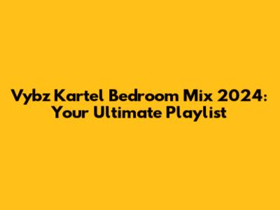 Vybz Kartel Bedroom Mix 2024: Your Ultimate Playlist