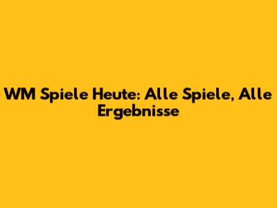 WM Spiele Heute: Alle Spiele, Alle Ergebnisse