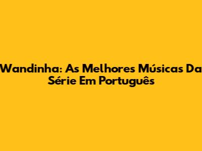 Wandinha: As Melhores Músicas Da Série Em Português
