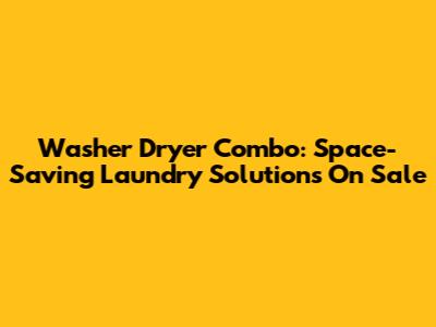 Washer Dryer Combo: Space-Saving Laundry Solutions On Sale