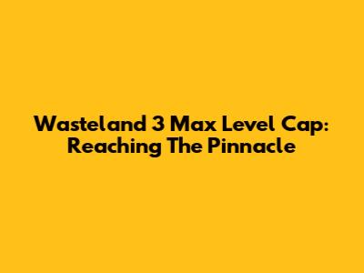 Wasteland 3 Max Level Cap: Reaching The Pinnacle