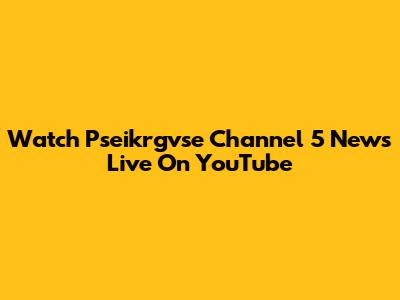 Watch Pseikrgvse Channel 5 News Live On YouTube