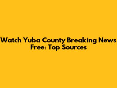 Watch Yuba County Breaking News Free: Top Sources