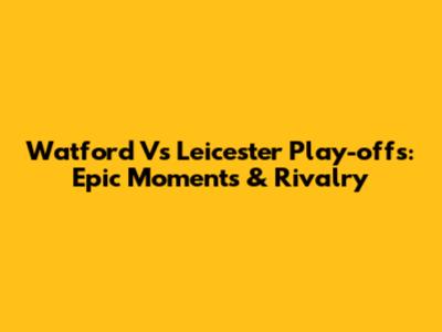 Watford Vs Leicester Play-offs: Epic Moments & Rivalry