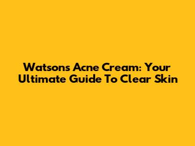 Watsons Acne Cream: Your Ultimate Guide To Clear Skin