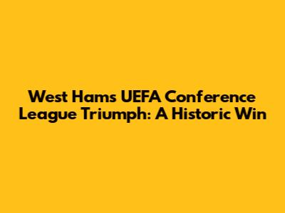 West Ham's UEFA Conference League Triumph: A Historic Win