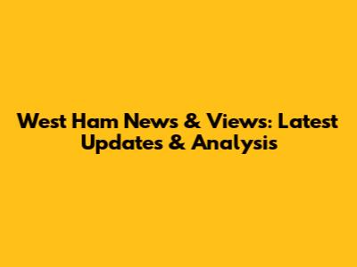 West Ham News & Views: Latest Updates & Analysis