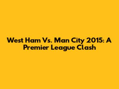 West Ham Vs. Man City 2015: A Premier League Clash