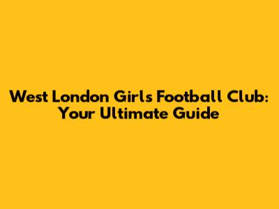 West London Girls Football Club: Your Ultimate Guide