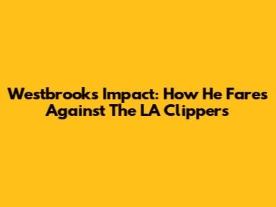Westbrook's Impact: How He Fares Against The LA Clippers