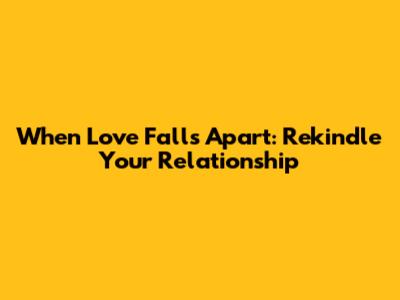 When Love Falls Apart: Rekindle Your Relationship