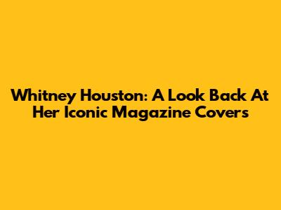 Whitney Houston: A Look Back At Her Iconic Magazine Covers