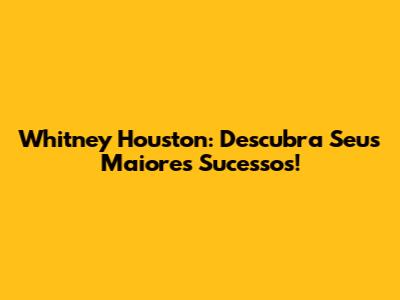 Whitney Houston: Descubra Seus Maiores Sucessos!