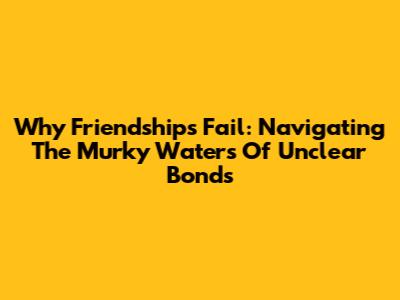 Why Friendships Fail: Navigating The Murky Waters Of Unclear Bonds