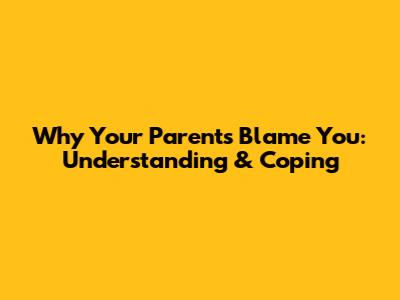 Why Your Parents Blame You: Understanding & Coping