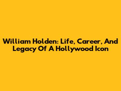 William Holden: Life, Career, And Legacy Of A Hollywood Icon