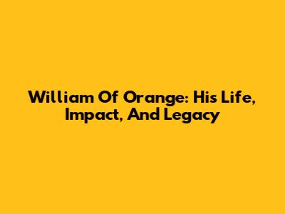 William Of Orange: His Life, Impact, And Legacy