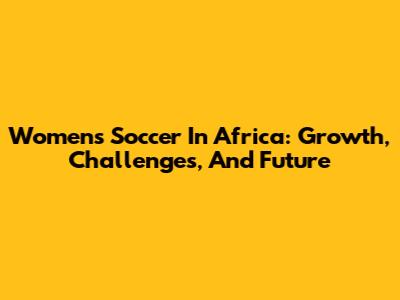 Women's Soccer In Africa: Growth, Challenges, And Future