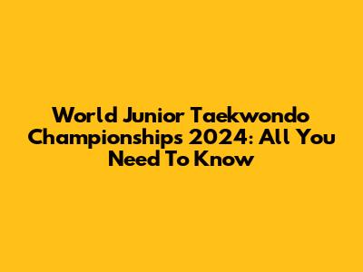 World Junior Taekwondo Championships 2024: All You Need To Know