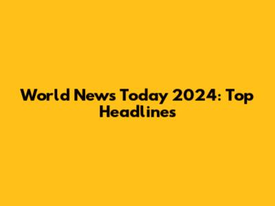 World News Today 2024: Top Headlines