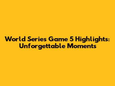 World Series Game 5 Highlights: Unforgettable Moments