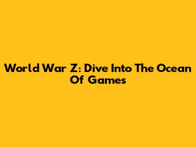 World War Z: Dive Into The Ocean Of Games