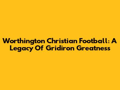 Worthington Christian Football: A Legacy Of Gridiron Greatness
